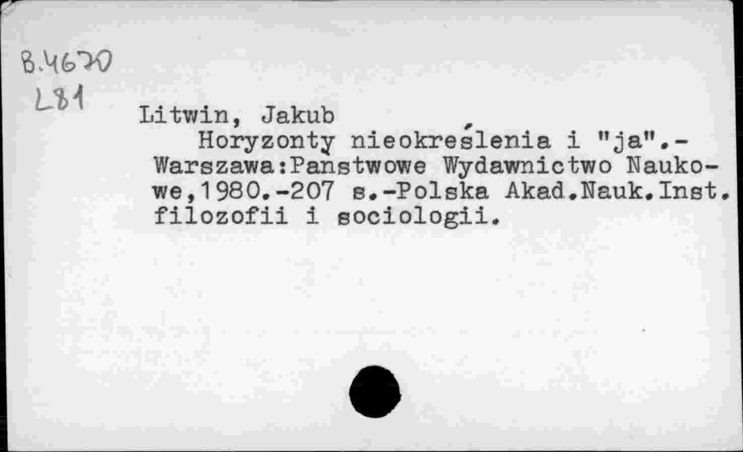 ﻿L.U
Litwin, Jakub	#
Horyzonty nieokreslenia i ”ja”.-Warszawa:Panstwowe Wydawnictwo Nauko-we,1980.-207 s.-Polska Akad.Nauk.Inst. filozofii i sociologii.